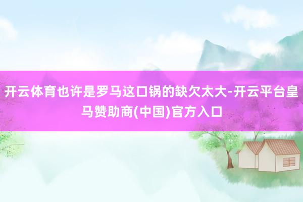 开云体育也许是罗马这口锅的缺欠太大-开云平台皇马赞助商(中国)官方入口