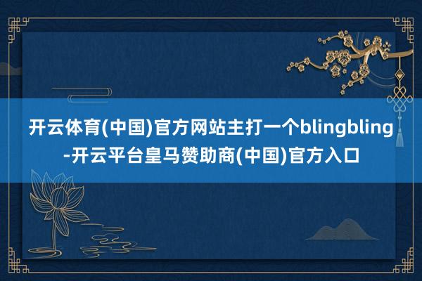 开云体育(中国)官方网站主打一个blingbling-开云平台皇马赞助商(中国)官方入口