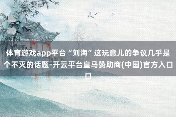 体育游戏app平台“刘海”这玩意儿的争议几乎是个不灭的话题-开云平台皇马赞助商(中国)官方入口
