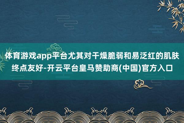 体育游戏app平台尤其对干燥脆弱和易泛红的肌肤终点友好-开云平台皇马赞助商(中国)官方入口