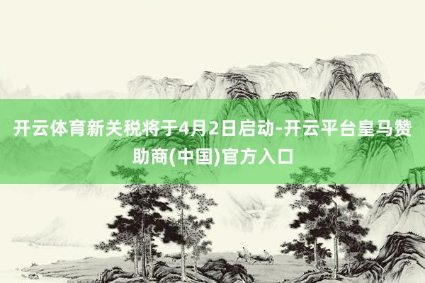开云体育新关税将于4月2日启动-开云平台皇马赞助商(中国)官方入口