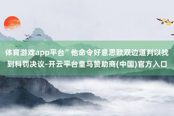 体育游戏app平台”他命令好意思欧双边道判以找到科罚决议-开云平台皇马赞助商(中国)官方入口