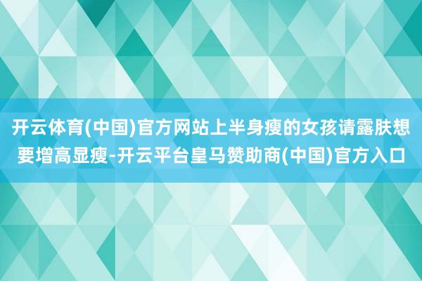 开云体育(中国)官方网站上半身瘦的女孩请露肤想要增高显瘦-开云平台皇马赞助商(中国)官方入口