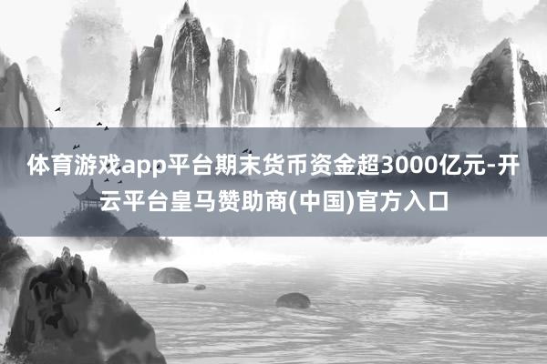 体育游戏app平台期末货币资金超3000亿元-开云平台皇马赞助商(中国)官方入口