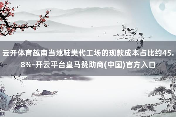 云开体育越南当地鞋类代工场的现款成本占比约45.8%-开云平台皇马赞助商(中国)官方入口