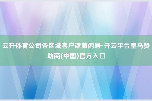 云开体育公司各区域客户遮蔽闲居-开云平台皇马赞助商(中国)官方入口