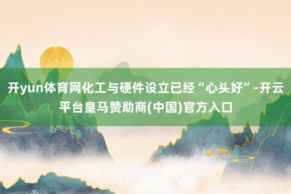 开yun体育网化工与硬件设立已经“心头好”-开云平台皇马赞助商(中国)官方入口