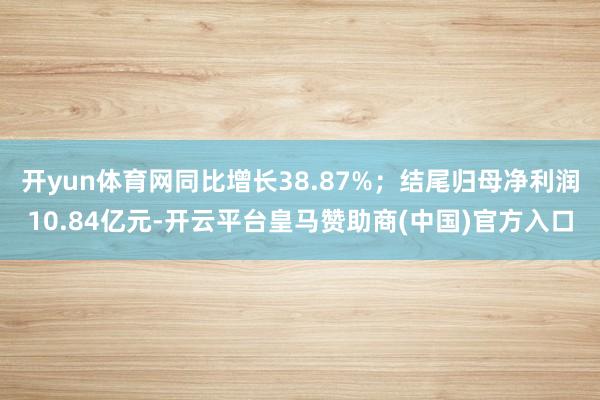 开yun体育网同比增长38.87%;结尾归母净利润10.84亿元-开云平台皇马赞助商(中国)官方入口