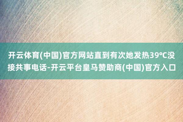 开云体育(中国)官方网站直到有次她发热39℃没接共事电话-开云平台皇马赞助商(中国)官方入口
