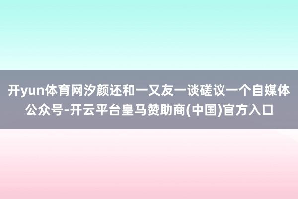 开yun体育网汐颜还和一又友一谈磋议一个自媒体公众号-开云平台皇马赞助商(中国)官方入口