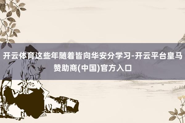 开云体育这些年随着皆向华安分学习-开云平台皇马赞助商(中国)官方入口