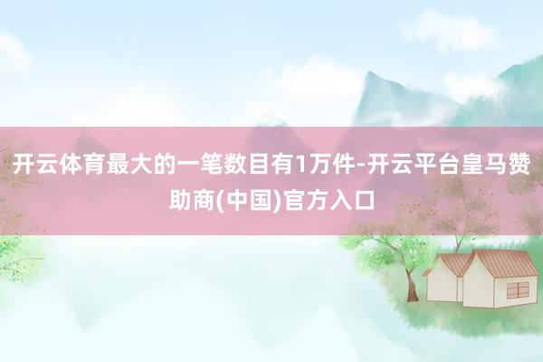 开云体育最大的一笔数目有1万件-开云平台皇马赞助商(中国)官方入口