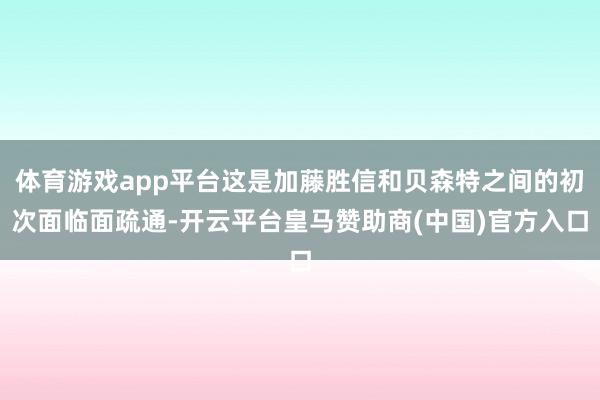 体育游戏app平台这是加藤胜信和贝森特之间的初次面临面疏通-开云平台皇马赞助商(中国)官方入口