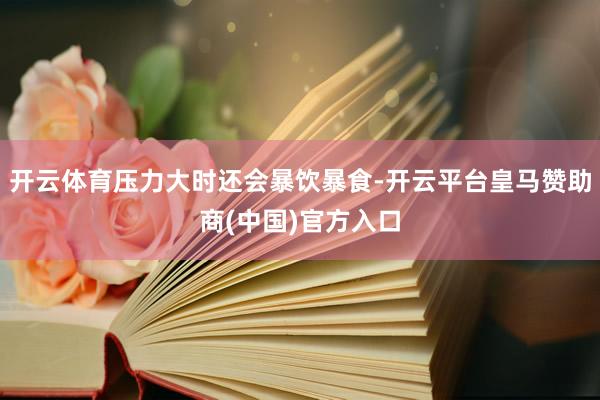 开云体育压力大时还会暴饮暴食-开云平台皇马赞助商(中国)官方入口