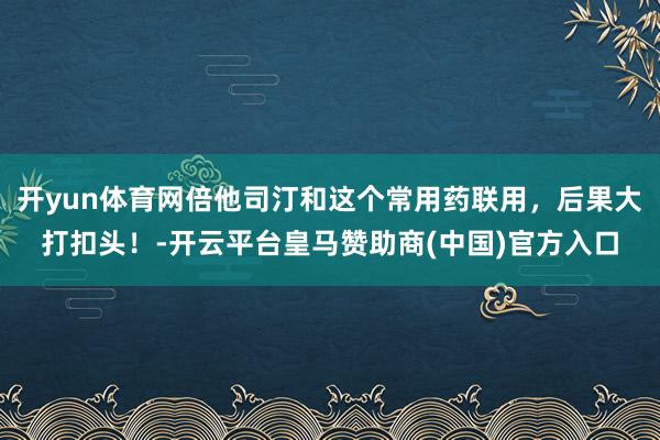 开yun体育网倍他司汀和这个常用药联用，后果大打扣头！-开云平台皇马赞助商(中国)官方入口
