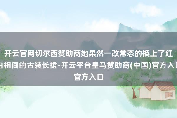 开云官网切尔西赞助商她果然一改常态的换上了红白相间的古装长裙-开云平台皇马赞助商(中国)官方入口