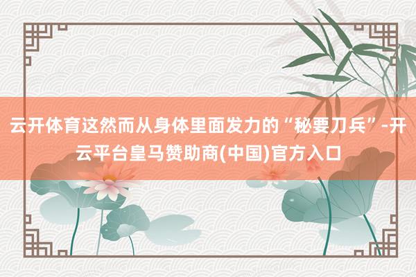 云开体育这然而从身体里面发力的“秘要刀兵”-开云平台皇马赞助商(中国)官方入口
