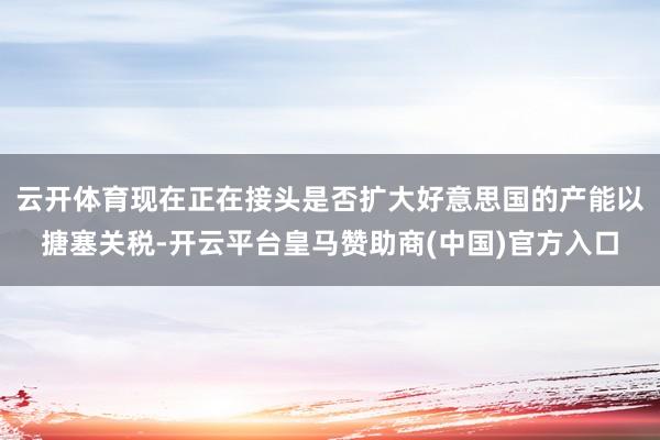 云开体育现在正在接头是否扩大好意思国的产能以搪塞关税-开云平台皇马赞助商(中国)官方入口