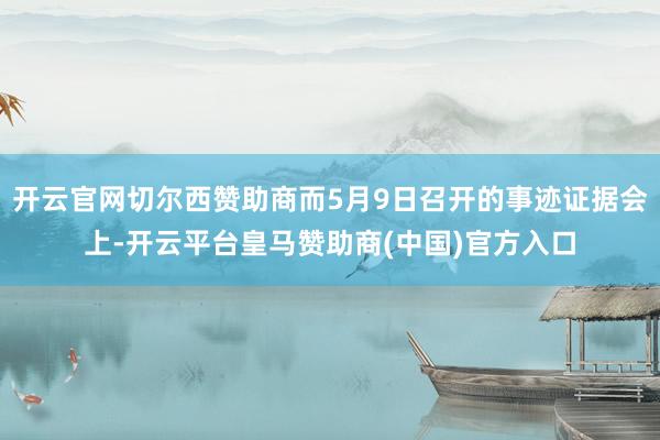 开云官网切尔西赞助商而5月9日召开的事迹证据会上-开云平台皇马赞助商(中国)官方入口